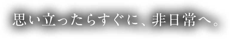 思い立ったらすぐに、非日常へ。